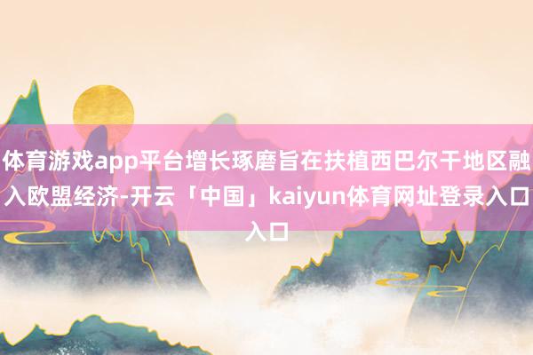 体育游戏app平台增长琢磨旨在扶植西巴尔干地区融入欧盟经济-开云「中国」kaiyun体育网址登录入口