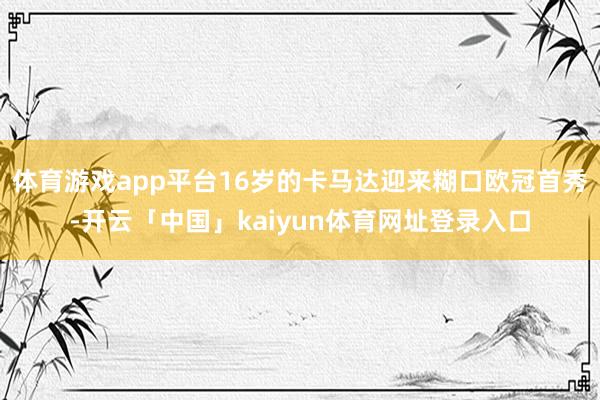 体育游戏app平台16岁的卡马达迎来糊口欧冠首秀-开云「中国」kaiyun体育网址登录入口