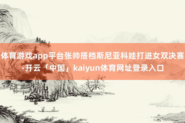 体育游戏app平台张帅搭档斯尼亚科娃打进女双决赛-开云「中国」kaiyun体育网址登录入口