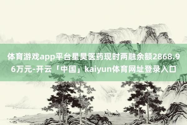 体育游戏app平台星昊医药现时两融余额2868.96万元-开云「中国」kaiyun体育网址登录入口