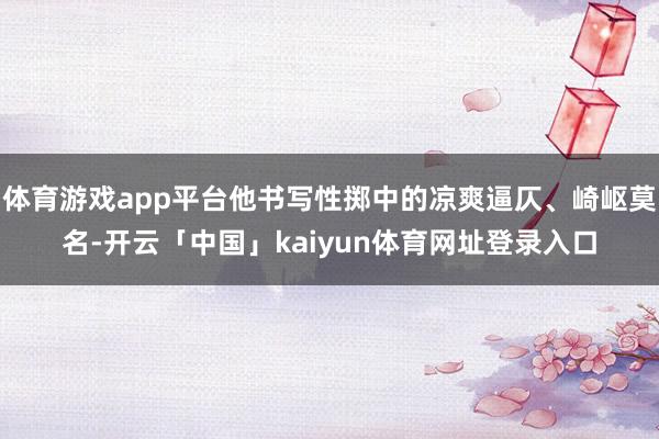 体育游戏app平台他书写性掷中的凉爽逼仄、崎岖莫名-开云「中国」kaiyun体育网址登录入口