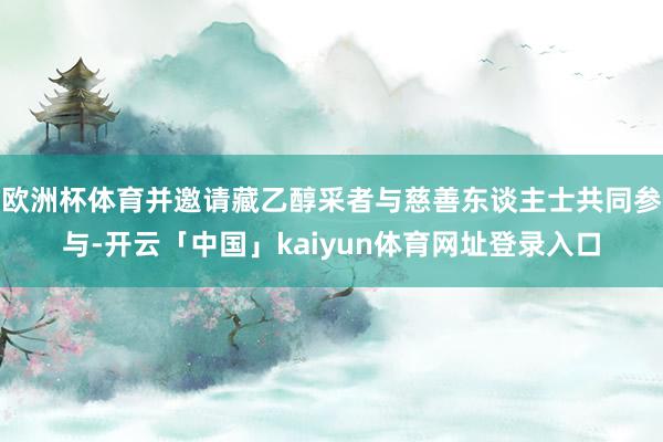 欧洲杯体育并邀请藏乙醇采者与慈善东谈主士共同参与-开云「中国」kaiyun体育网址登录入口