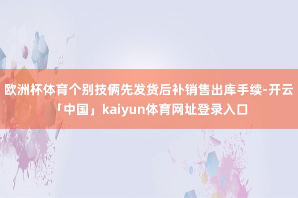 欧洲杯体育个别技俩先发货后补销售出库手续-开云「中国」kaiyun体育网址登录入口