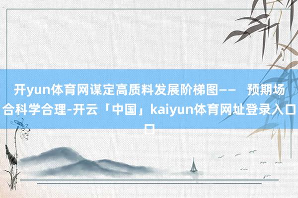 开yun体育网谋定高质料发展阶梯图——   预期场合科学合理-开云「中国」kaiyun体育网址登录入口